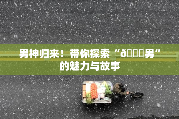 男神归来！带你探索“😚男”的魅力与故事