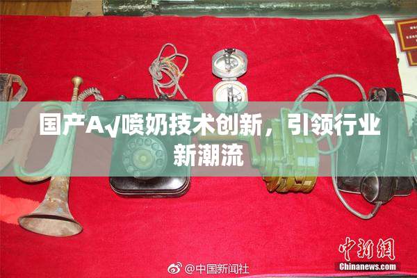 国产A√喷奶技术创新，引领行业新潮流
