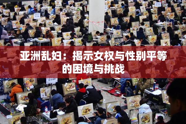亚洲乱妇：揭示女权与性别平等的困境与挑战