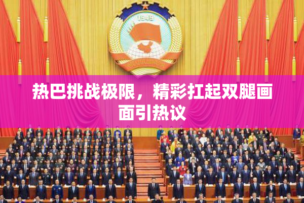 热巴挑战极限，精彩扛起双腿画面引热议