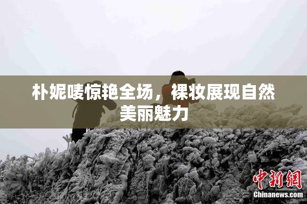 朴妮唛惊艳全场，裸妆展现自然美丽魅力