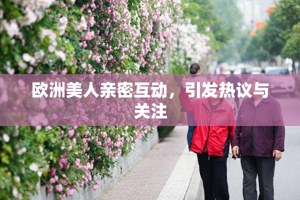 欧洲美人亲密互动，引发热议与关注