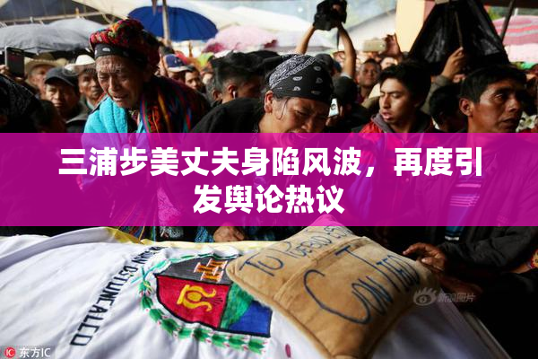 三浦步美丈夫身陷风波，再度引发舆论热议