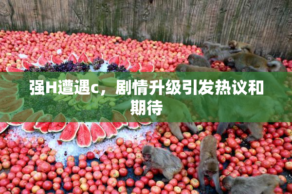 强H遭遇c，剧情升级引发热议和期待