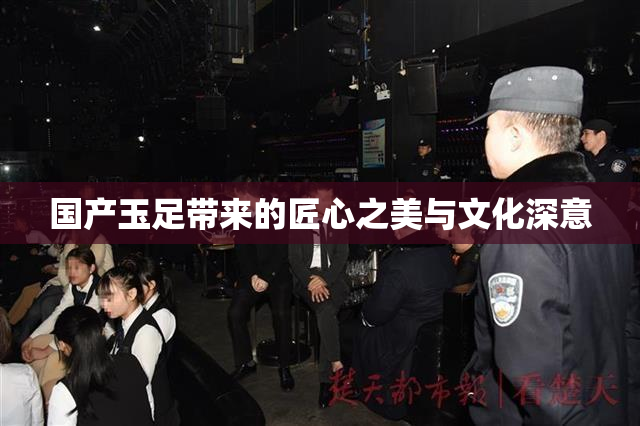 国产玉足带来的匠心之美与文化深意