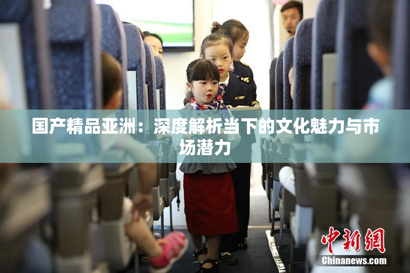 国产精品亚洲：深度解析当下的文化魅力与市场潜力