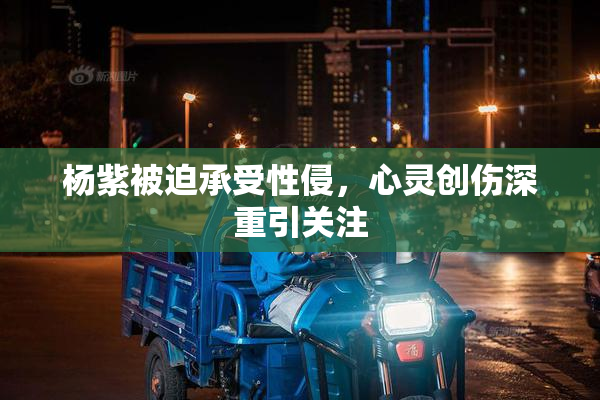 杨紫被迫承受性侵，心灵创伤深重引关注