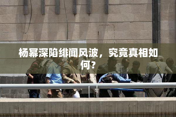 杨幂深陷绯闻风波，究竟真相如何？