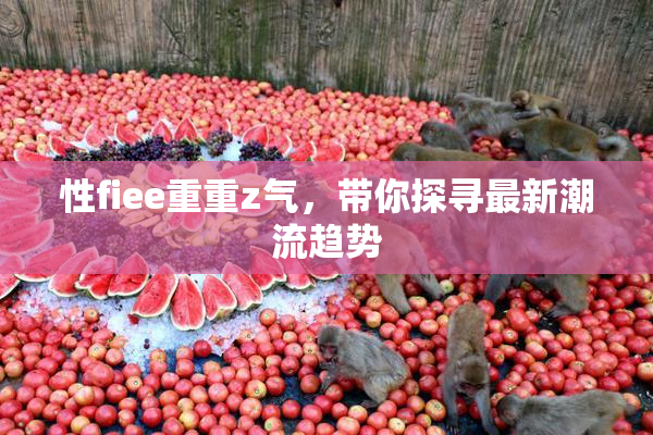性fiee重重z气，带你探寻最新潮流趋势