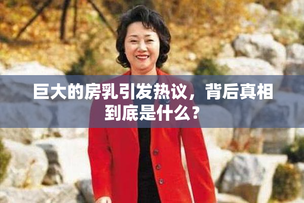 巨大的房乳引发热议，背后真相到底是什么？