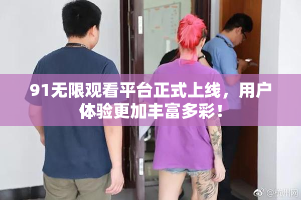 91无限观看平台正式上线，用户体验更加丰富多彩！