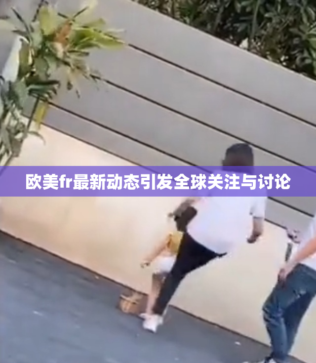 欧美fr最新动态引发全球关注与讨论