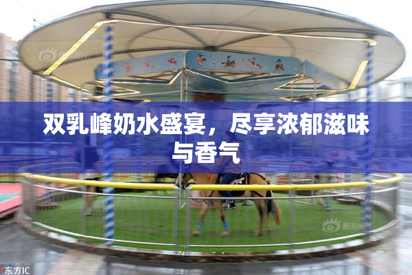 双乳峰奶水盛宴，尽享浓郁滋味与香气