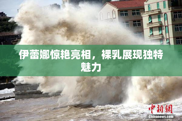 伊蕾娜惊艳亮相，裸乳展现独特魅力