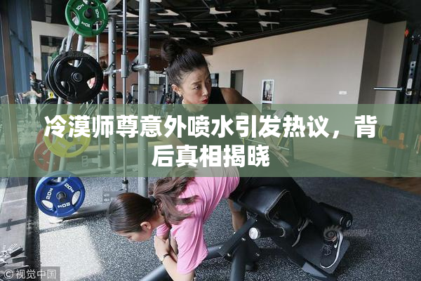 冷漠师尊意外喷水引发热议，背后真相揭晓