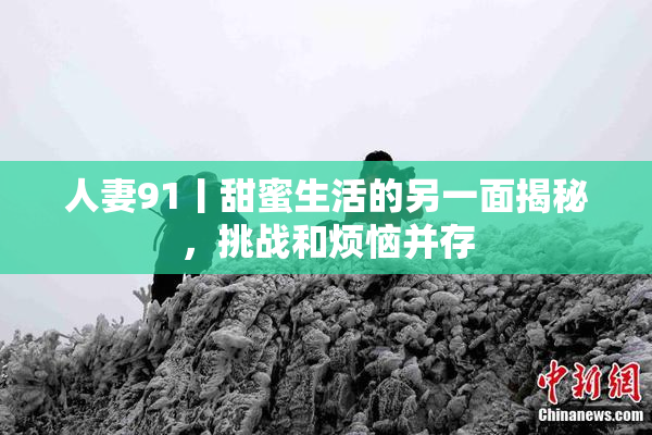 人妻91丨甜蜜生活的另一面揭秘，挑战和烦恼并存