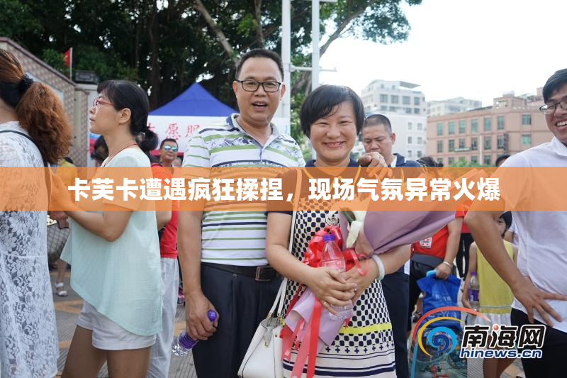 卡芙卡遭遇疯狂揉捏，现场气氛异常火爆
