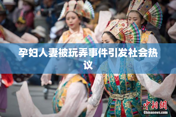 孕妇人妻被玩弄事件引发社会热议