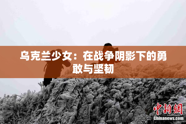 乌克兰少女：在战争阴影下的勇敢与坚韧