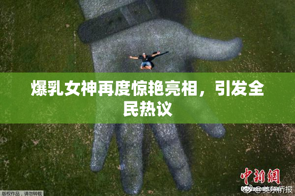 爆乳女神再度惊艳亮相，引发全民热议