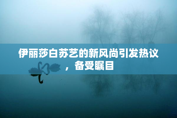 伊丽莎白苏艺的新风尚引发热议，备受瞩目
