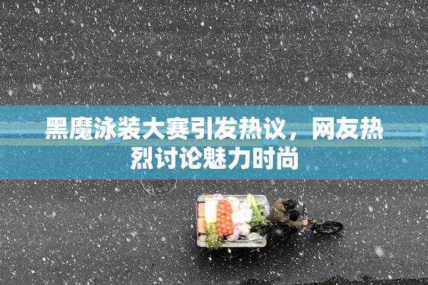 黑魔泳装大赛引发热议，网友热烈讨论魅力时尚