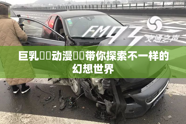 巨乳❌‌动漫❌‌带你探索不一样的幻想世界