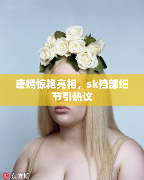 唐嫣惊艳亮相，sk裆部细节引热议