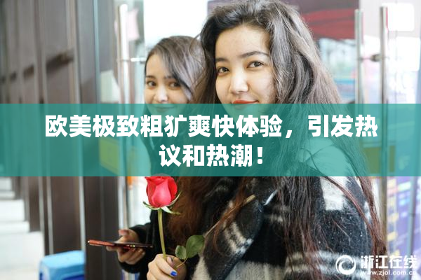 欧美极致粗犷爽快体验，引发热议和热潮！
