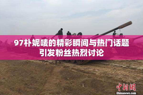 97朴妮唛的精彩瞬间与热门话题引发粉丝热烈讨论