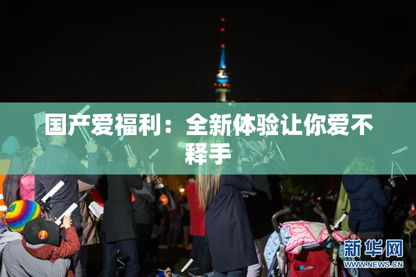 国产爱福利：全新体验让你爱不释手