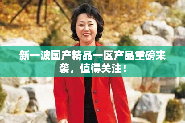 新一波国产精品一区产品重磅来袭，值得关注！