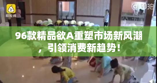 96款精品欲A重塑市场新风潮，引领消费新趋势！