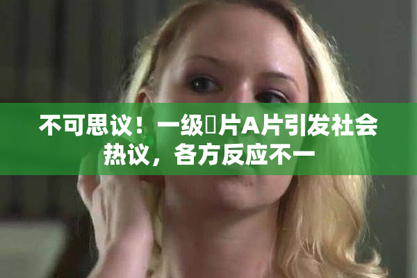 不可思议！一级婬片A片引发社会热议，各方反应不一