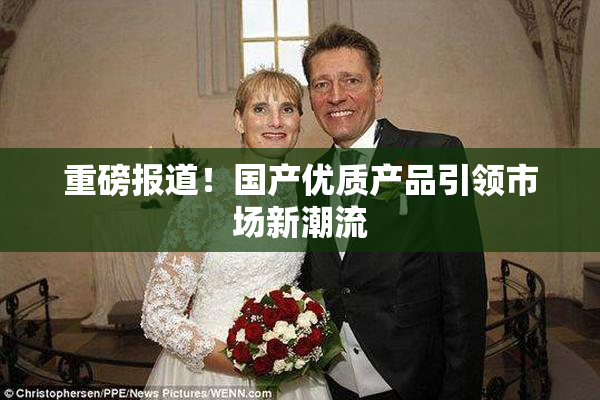 重磅报道！国产优质产品引领市场新潮流