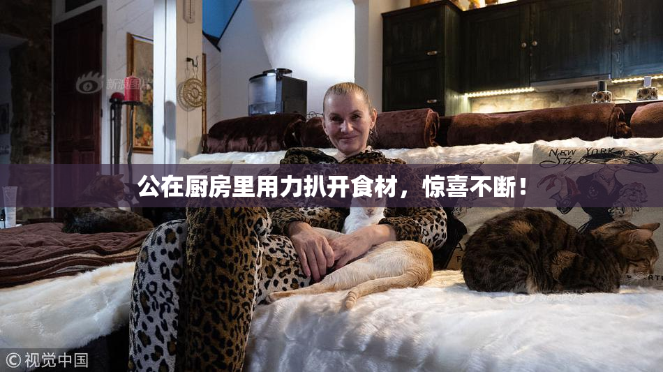 公在厨房里用力扒开食材，惊喜不断！