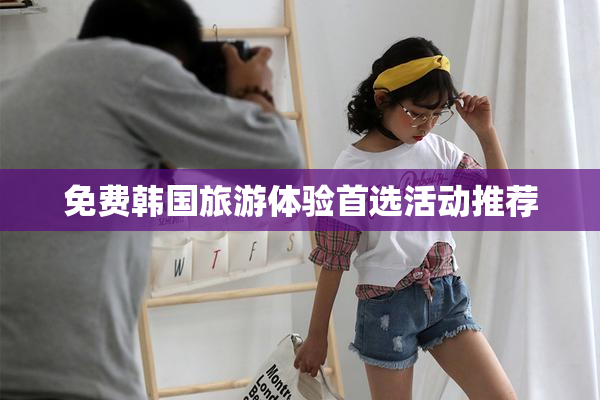 免费韩国旅游体验首选活动推荐