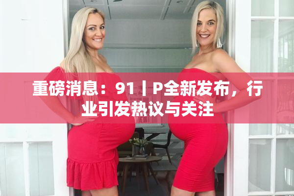 重磅消息：91丨P全新发布，行业引发热议与关注