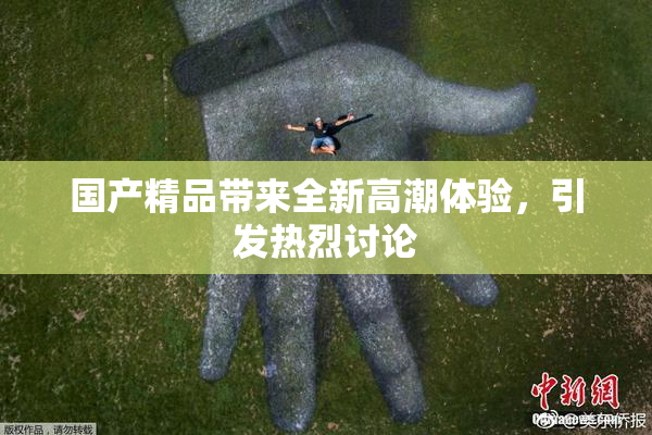 国产精品带来全新高潮体验，引发热烈讨论