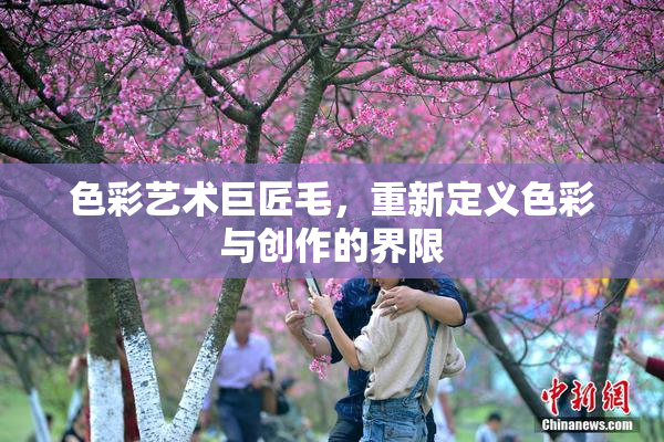 色彩艺术巨匠毛，重新定义色彩与创作的界限