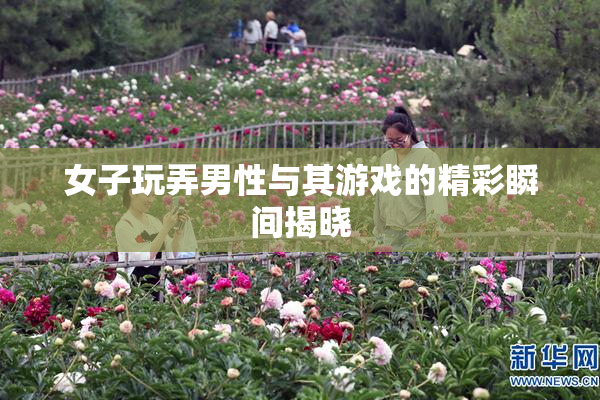 女子玩弄男性与其游戏的精彩瞬间揭晓