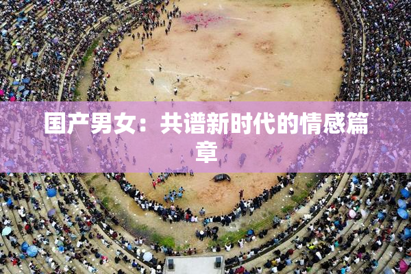 国产男女：共谱新时代的情感篇章