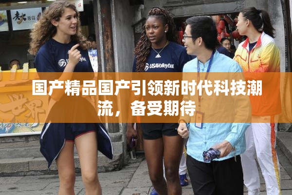 国产精品国产引领新时代科技潮流，备受期待