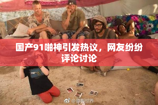 国产91啪神引发热议，网友纷纷评论讨论