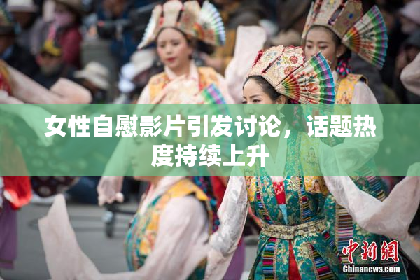 女性自慰影片引发讨论，话题热度持续上升