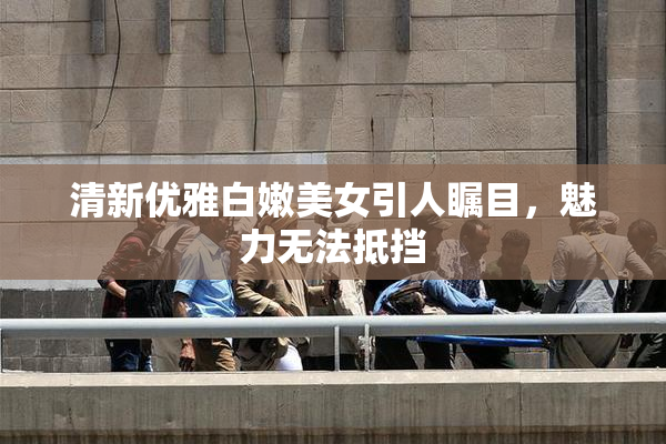 清新优雅白嫩美女引人瞩目，魅力无法抵挡