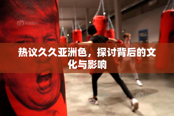 热议久久亚洲色，探讨背后的文化与影响