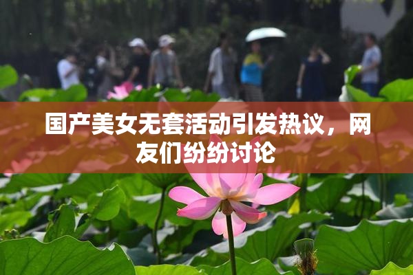 国产美女无套活动引发热议，网友们纷纷讨论