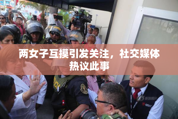 两女子互摸引发关注，社交媒体热议此事