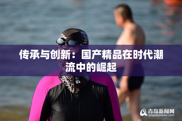 传承与创新：国产精品在时代潮流中的崛起